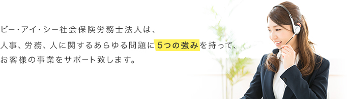 ビー・アイ・シー社会保険労務士法人は、 人事、労務、人に関するあらゆる問題に 5つの強みを持って、 お客様の事業をサポート致します。