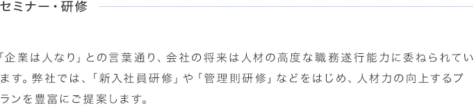 セミナー・研修 「企業は人なり」との言葉通り、会社の将来は人材の高度な職務遂行能力に委ねられています。弊社では、「新入社員研修」や「管理則研修」などをはじめ、人材力の向上するプランを豊富にご提案します。